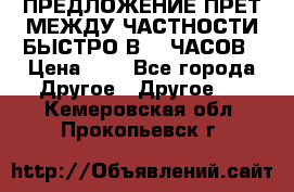 ПРЕДЛОЖЕНИЕ ПРЕТ МЕЖДУ ЧАСТНОСТИ БЫСТРО В 72 ЧАСОВ › Цена ­ 0 - Все города Другое » Другое   . Кемеровская обл.,Прокопьевск г.